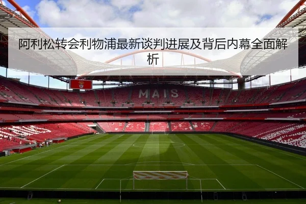 阿利松转会利物浦最新谈判进展及背后内幕全面解析 - HTH SPORTS